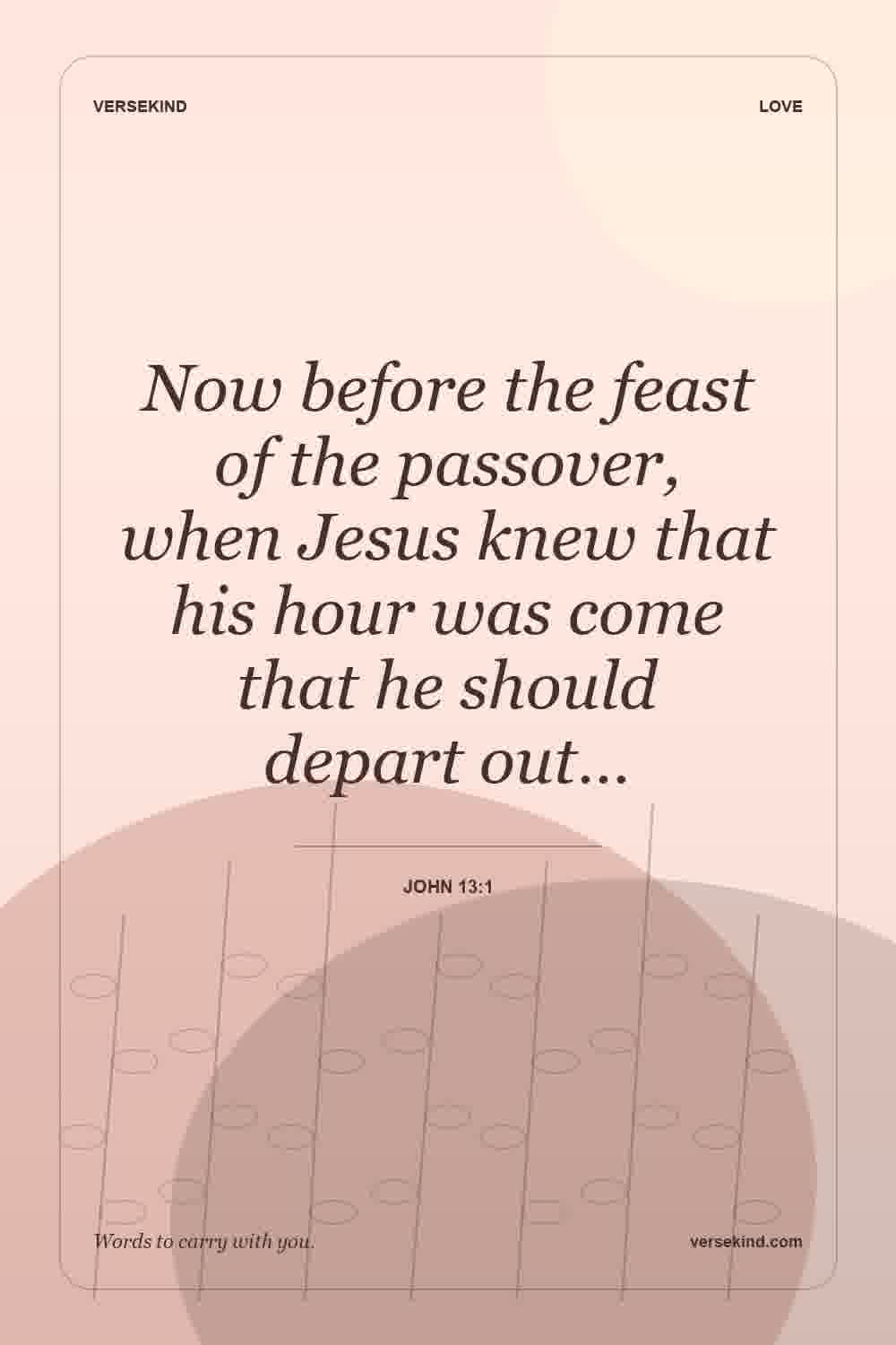 Now before the feast of the passover, when Jesus knew that his hour was come that he should depart out… — John 13:1