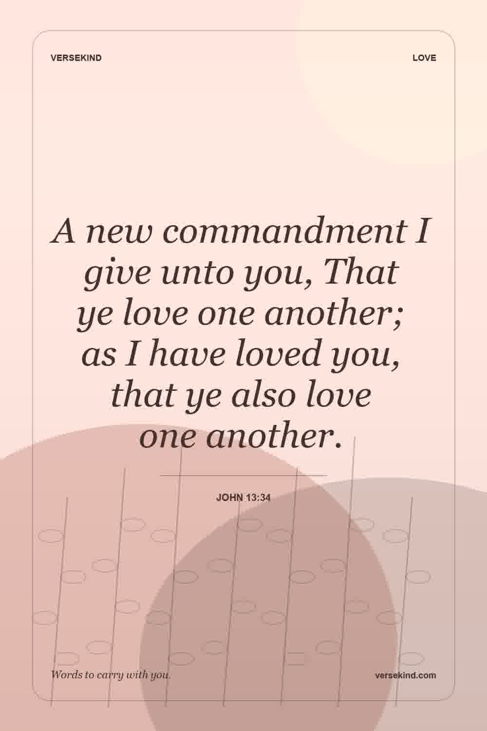 A new commandment I give unto you, That ye love one another; as I have loved you, that ye also love one another. — John 13:34