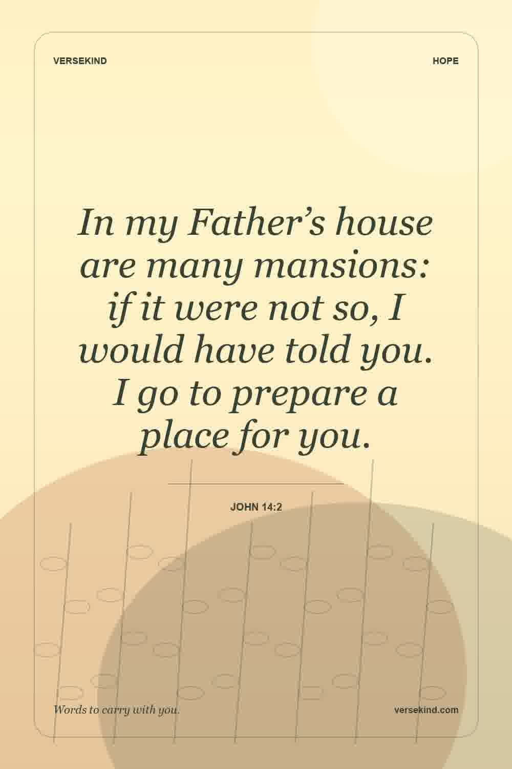 In my Father’s house are many mansions: if it were not so, I would have told you. I go to prepare a place for you. — John 14:2