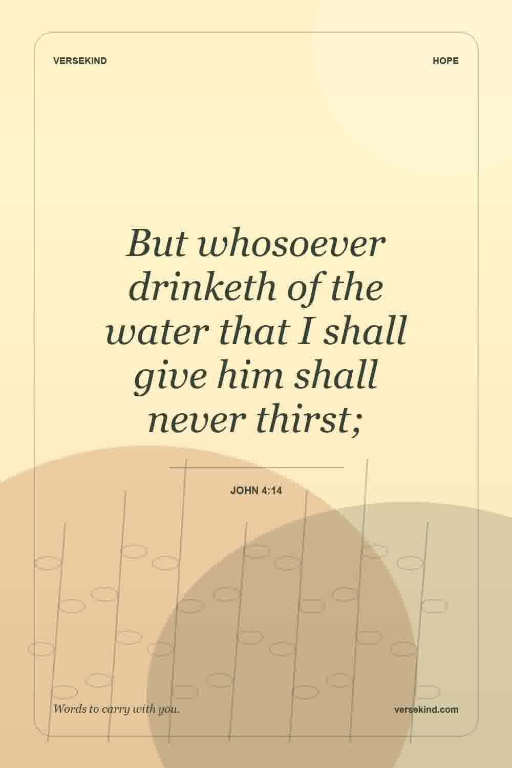 But whosoever drinketh of the water that I shall give him shall never thirst; — John 4:14