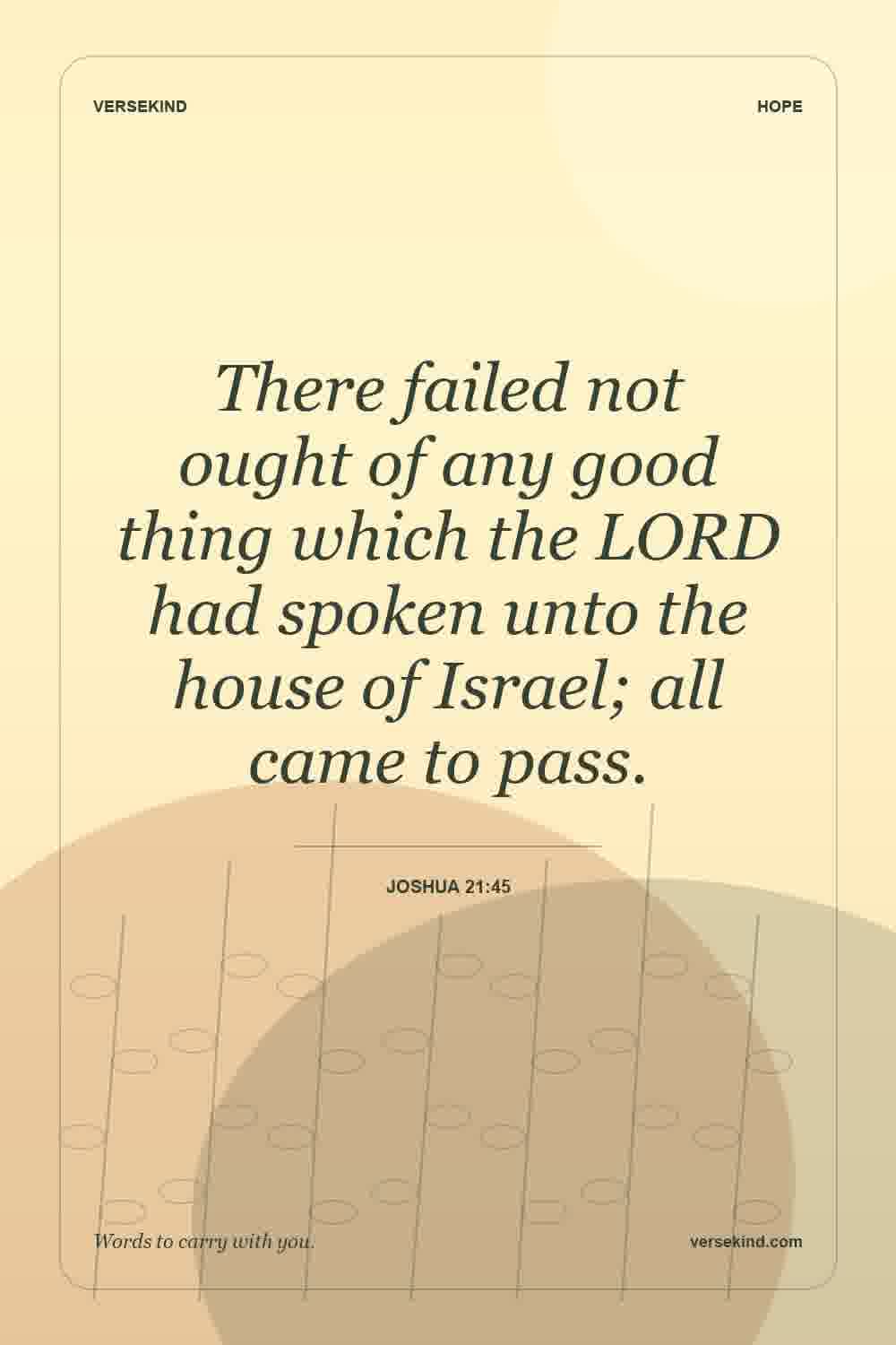 There failed not ought of any good thing which the LORD had spoken unto the house of Israel; all came to pass. — Joshua 21:45
