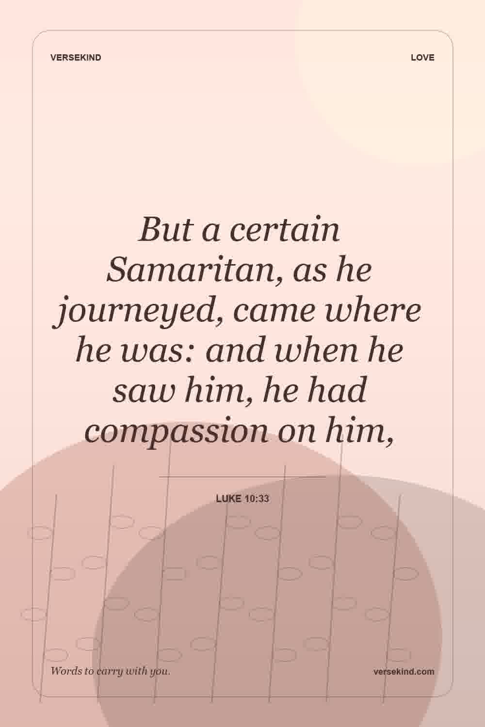 But a certain Samaritan, as he journeyed, came where he was: and when he saw him, he had compassion on him, — Luke 10:33
