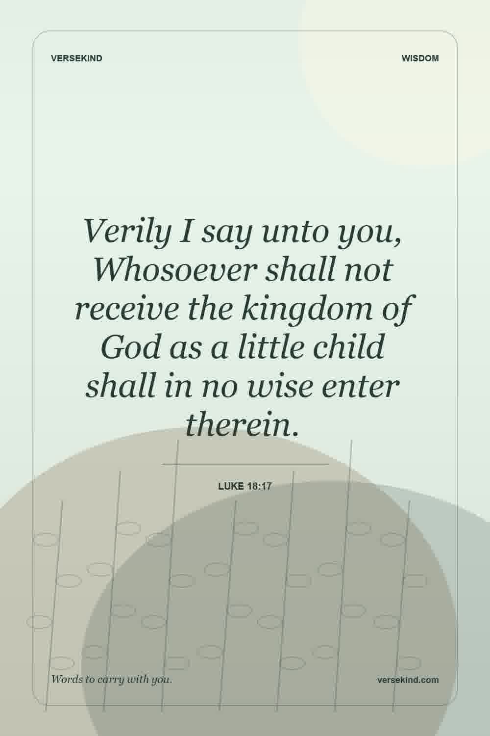 Verily I say unto you, Whosoever shall not receive the kingdom of God as a little child shall in no wise enter therein. — Luke 18:17