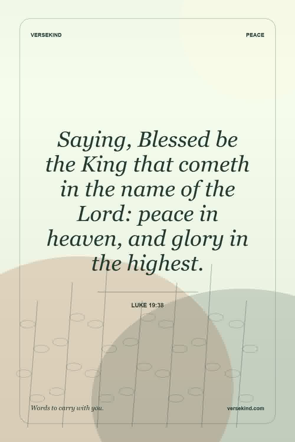 Saying, Blessed be the King that cometh in the name of the Lord: peace in heaven, and glory in the highest. — Luke 19:38
