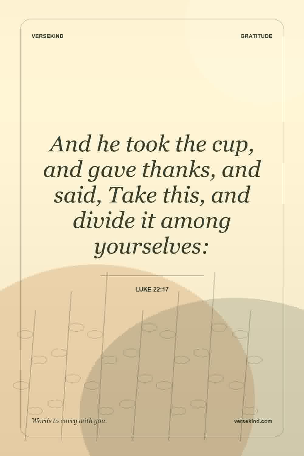 And he took the cup, and gave thanks, and said, Take this, and divide it among yourselves: — Luke 22:17