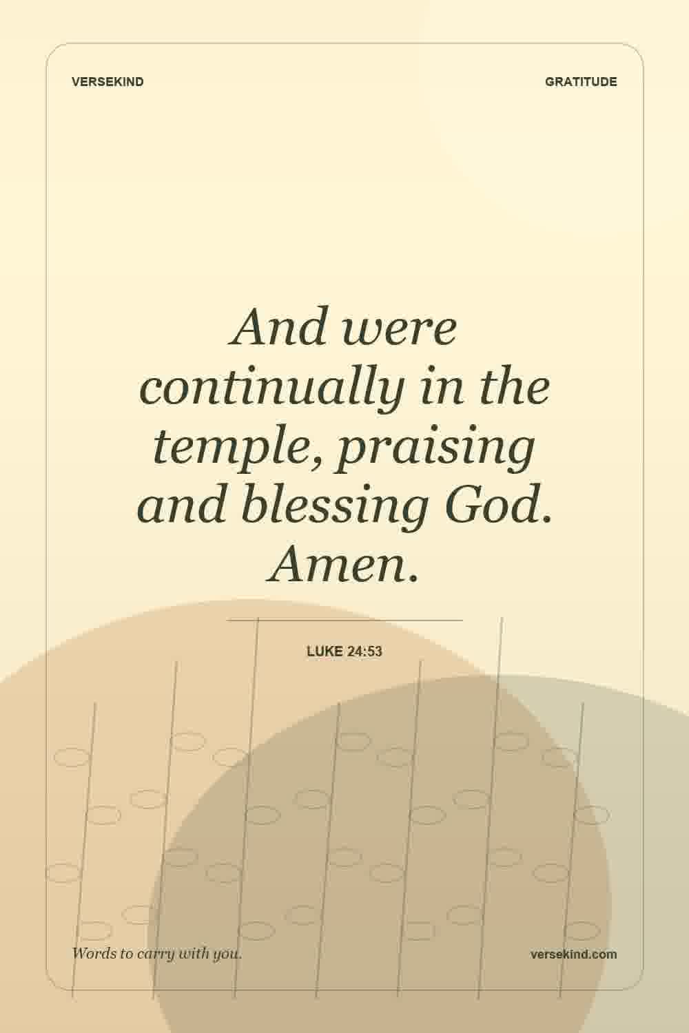 And were continually in the temple, praising and blessing God. Amen. — Luke 24:53