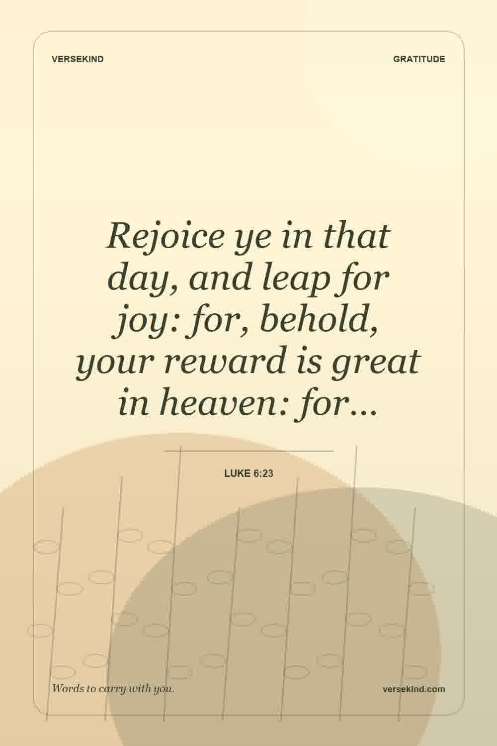 Rejoice ye in that day, and leap for joy: for, behold, your reward is great in heaven: for… — Luke 6:23