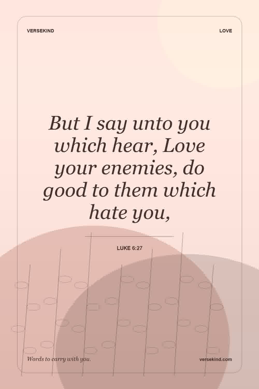 But I say unto you which hear, Love your enemies, do good to them which hate you, — Luke 6:27