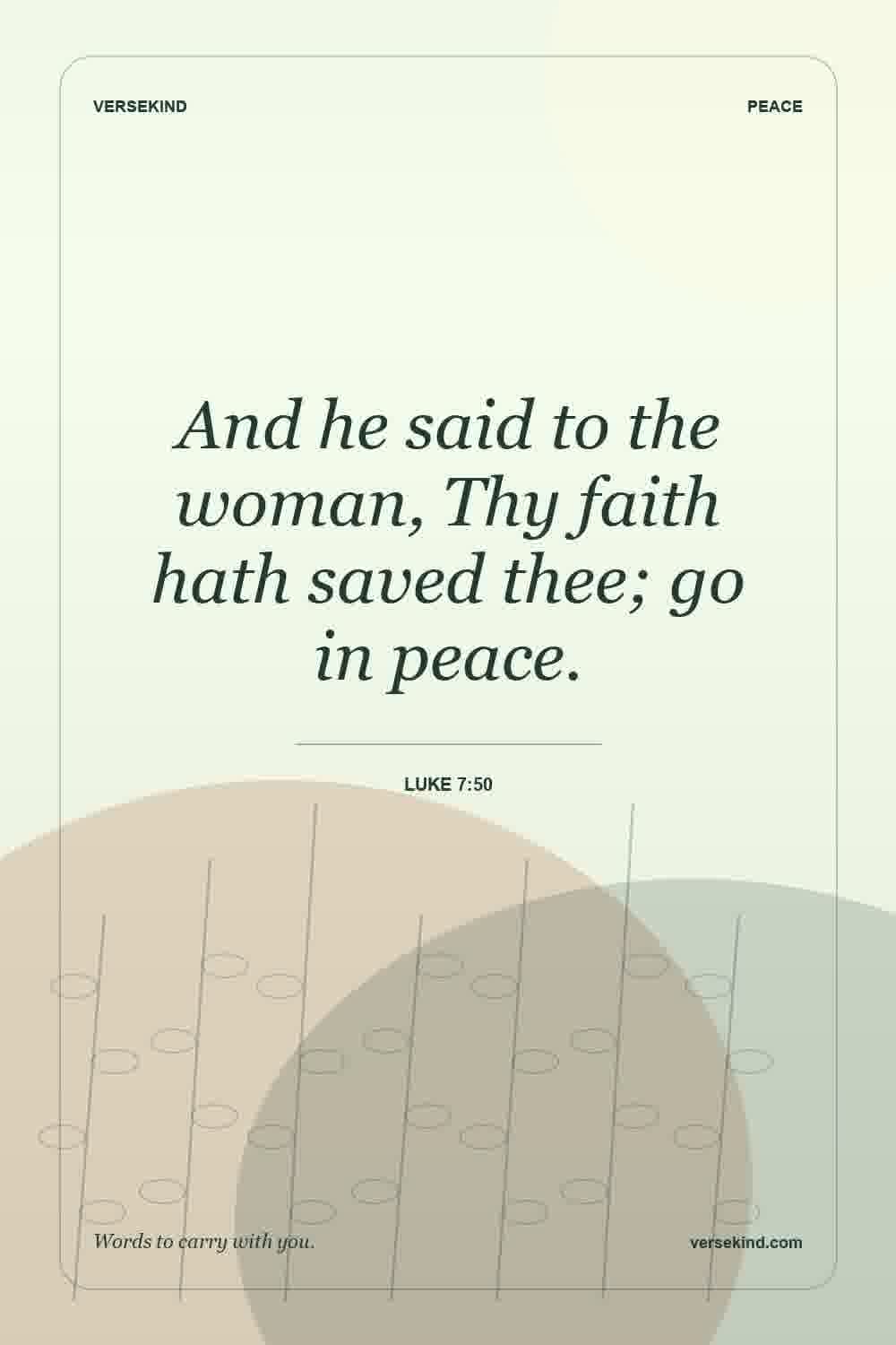 And he said to the woman, Thy faith hath saved thee; go in peace. — Luke 7:50