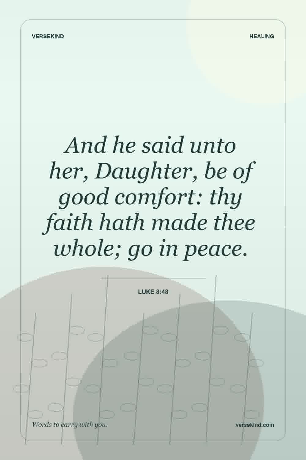 And he said unto her, Daughter, be of good comfort: thy faith hath made thee whole; go in peace. — Luke 8:48
