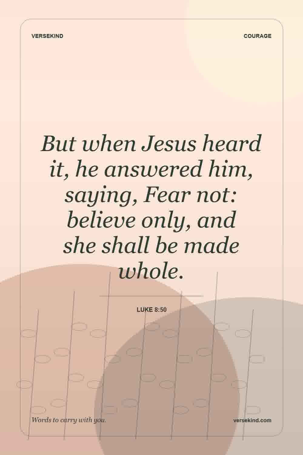 But when Jesus heard it, he answered him, saying, Fear not: believe only, and she shall be made whole. — Luke 8:50