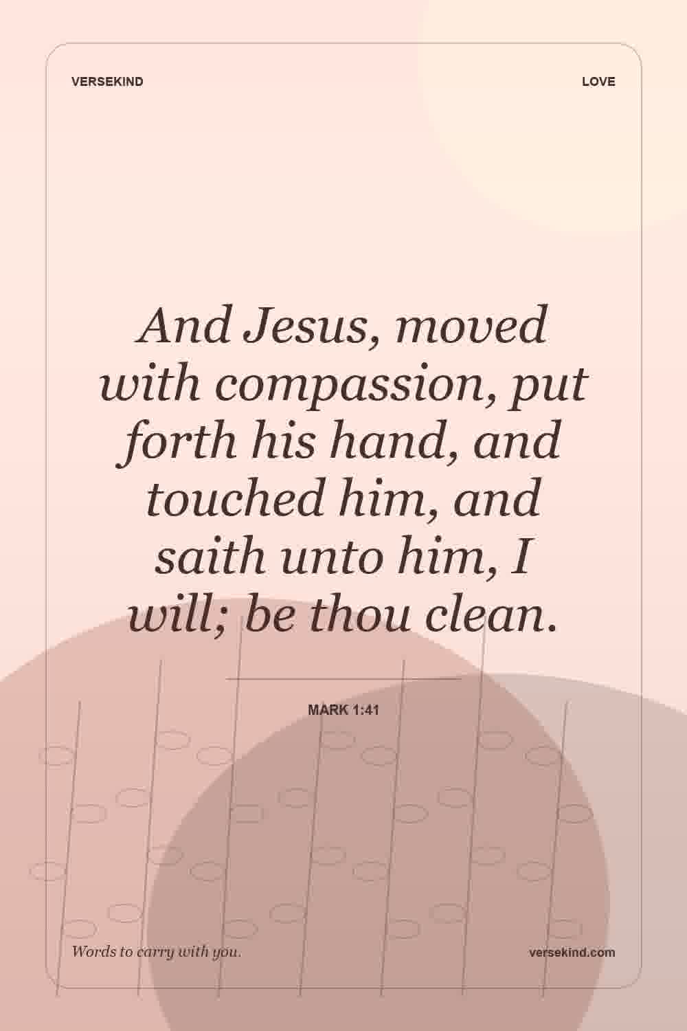 And Jesus, moved with compassion, put forth his hand, and touched him, and saith unto him, I will; be thou clean. — Mark 1:41