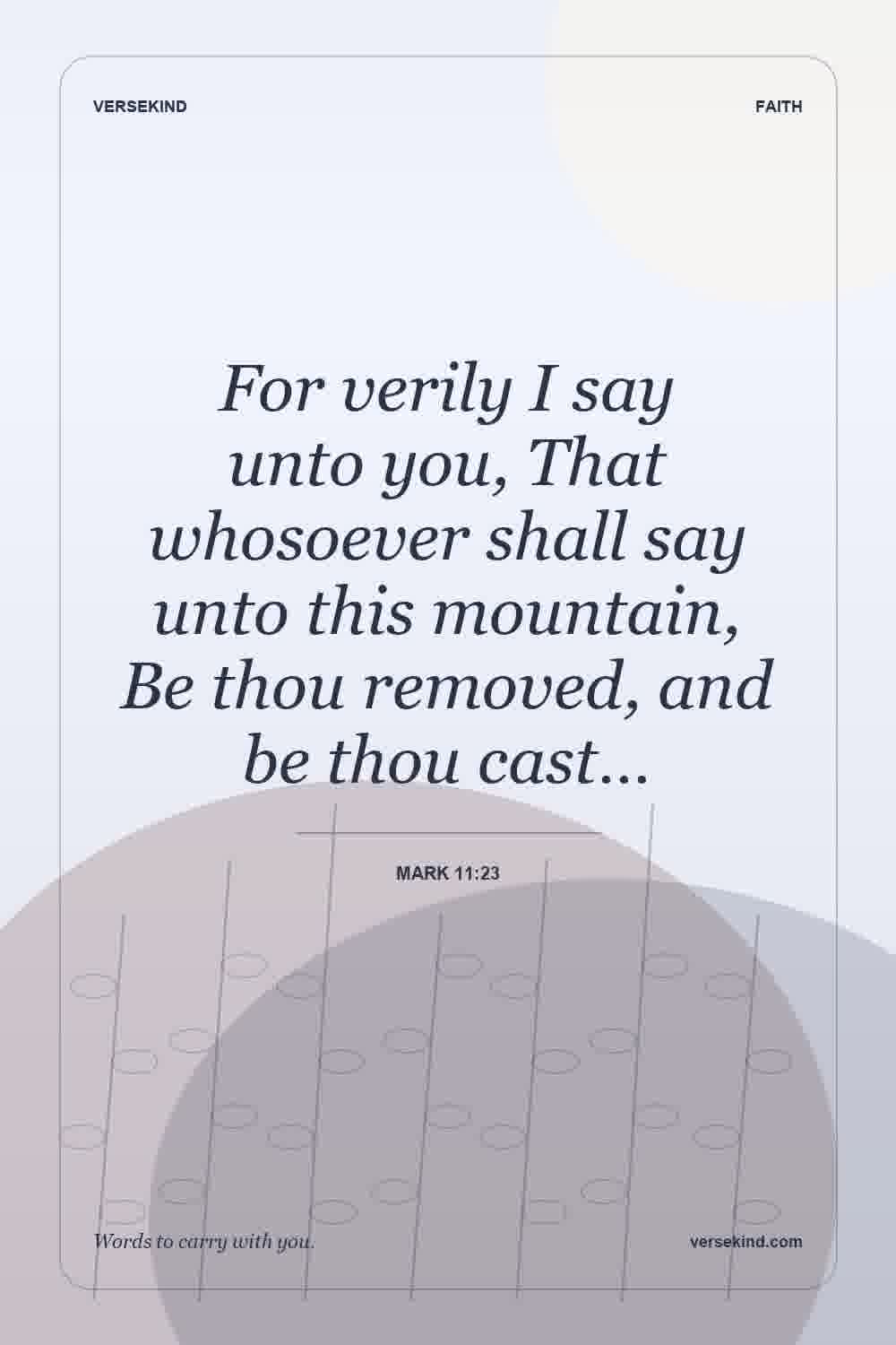 For verily I say unto you, That whosoever shall say unto this mountain, Be thou removed, and be thou cast… — Mark 11:23