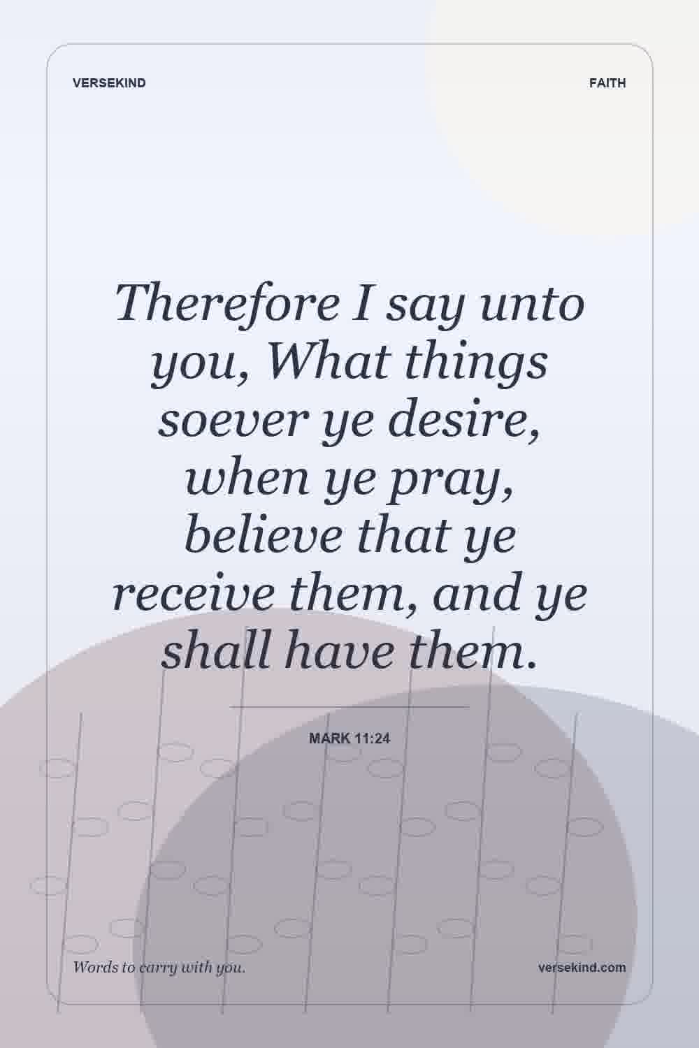 Therefore I say unto you, What things soever ye desire, when ye pray, believe that ye receive them, and ye shall have them. — Mark 11:24
