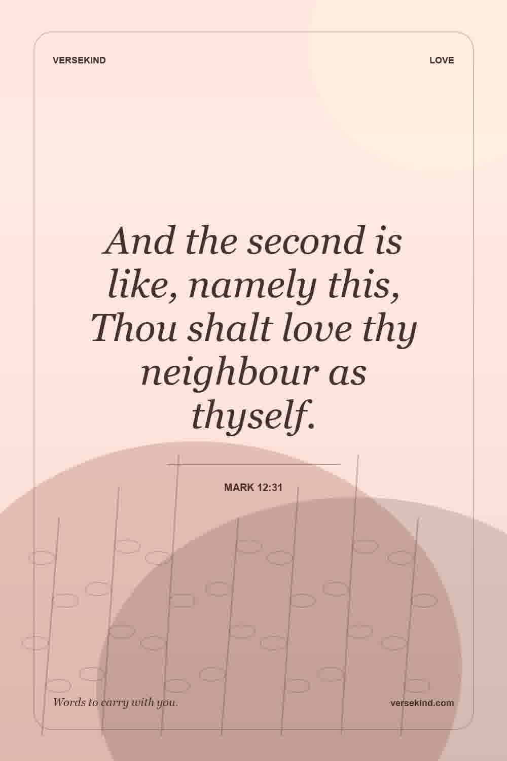 And the second is like, namely this, Thou shalt love thy neighbour as thyself. — Mark 12:31