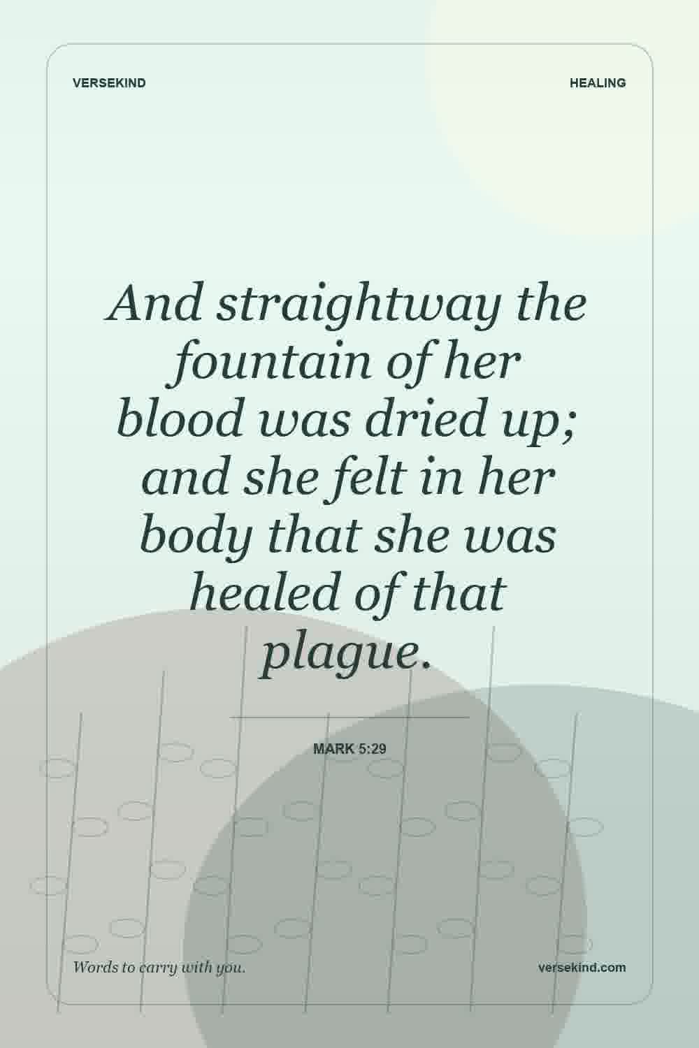 And straightway the fountain of her blood was dried up; and she felt in her body that she was healed of that plague. — Mark 5:29
