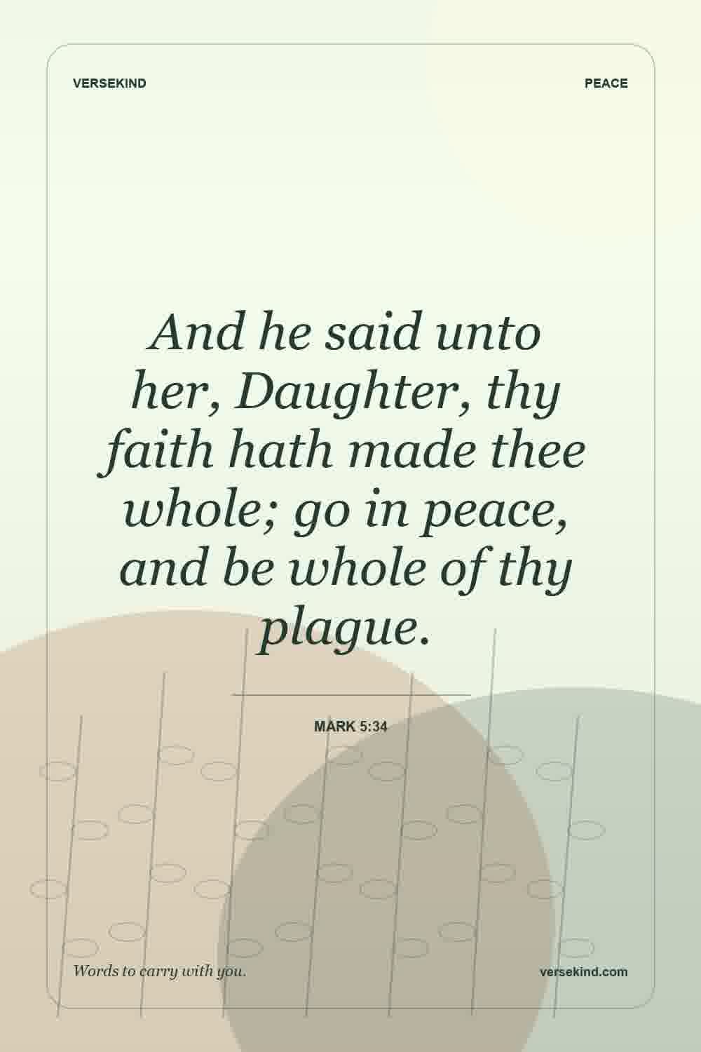And he said unto her, Daughter, thy faith hath made thee whole; go in peace, and be whole of thy plague. — Mark 5:34
