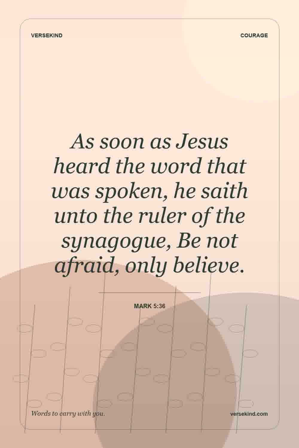 As soon as Jesus heard the word that was spoken, he saith unto the ruler of the synagogue, Be not afraid, only believe. — Mark 5:36