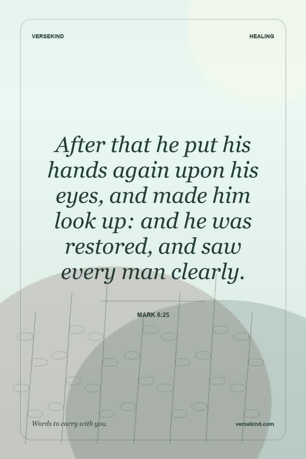 After that he put his hands again upon his eyes, and made him look up: and he was restored, and saw every man clearly. — Mark 8:25