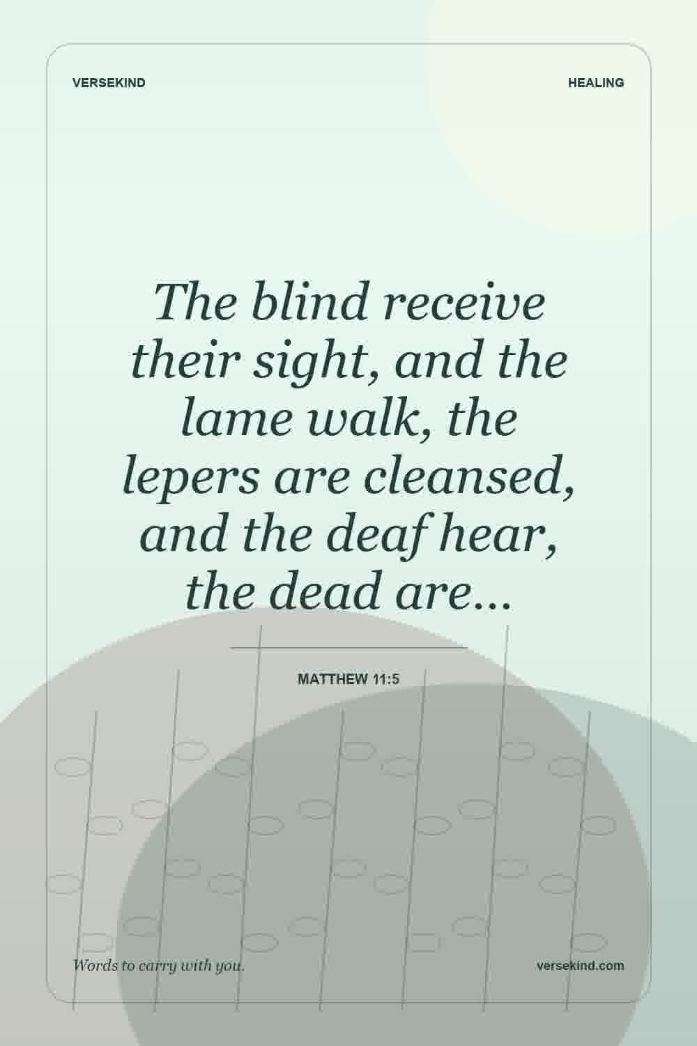 The blind receive their sight, and the lame walk, the lepers are cleansed, and the deaf hear, the dead are… — Matthew 11:5