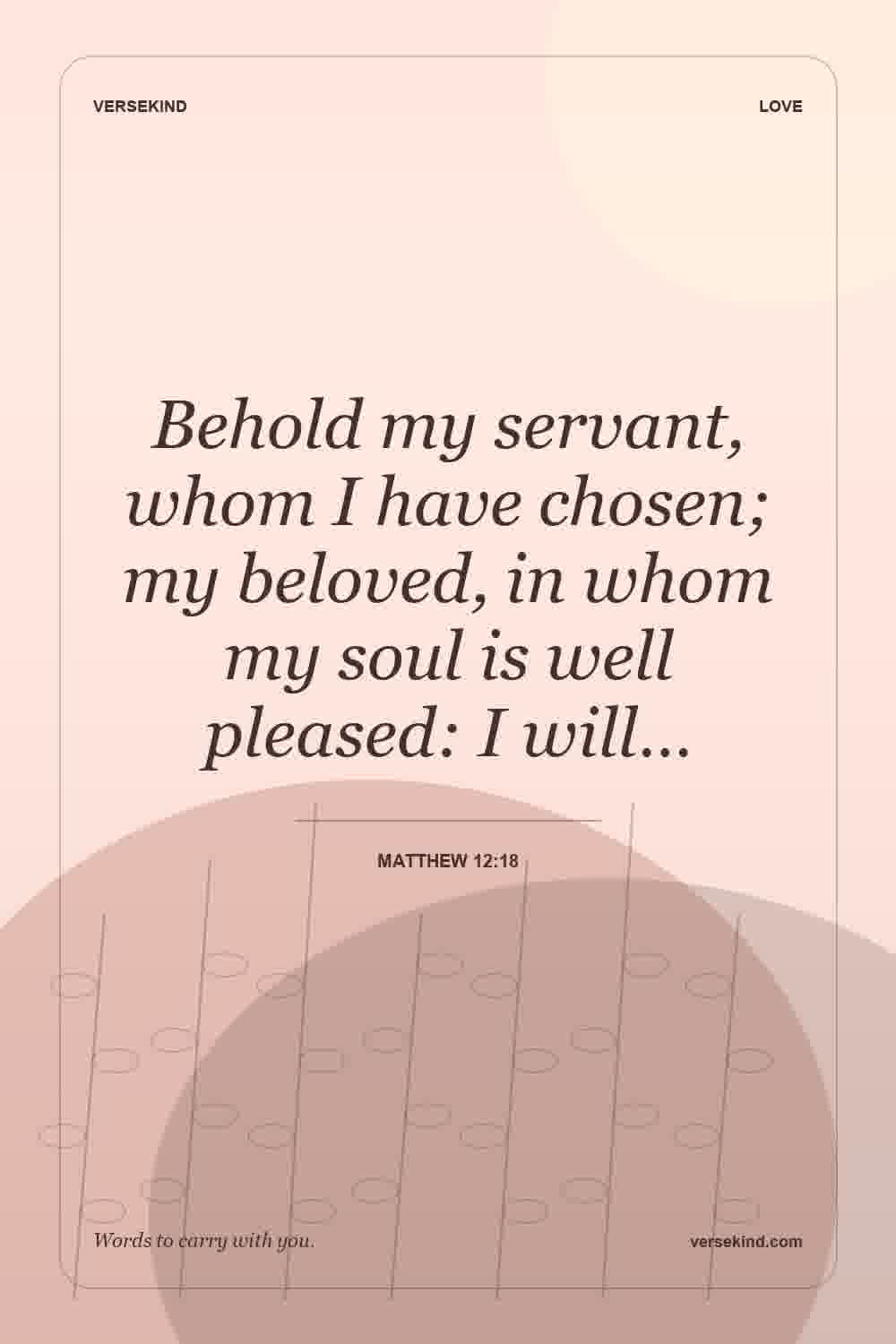 Behold my servant, whom I have chosen; my beloved, in whom my soul is well pleased: I will… — Matthew 12:18