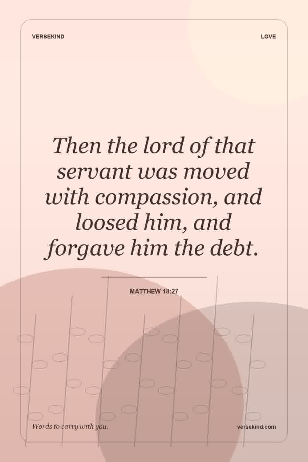 Then the lord of that servant was moved with compassion, and loosed him, and forgave him the debt. — Matthew 18:27