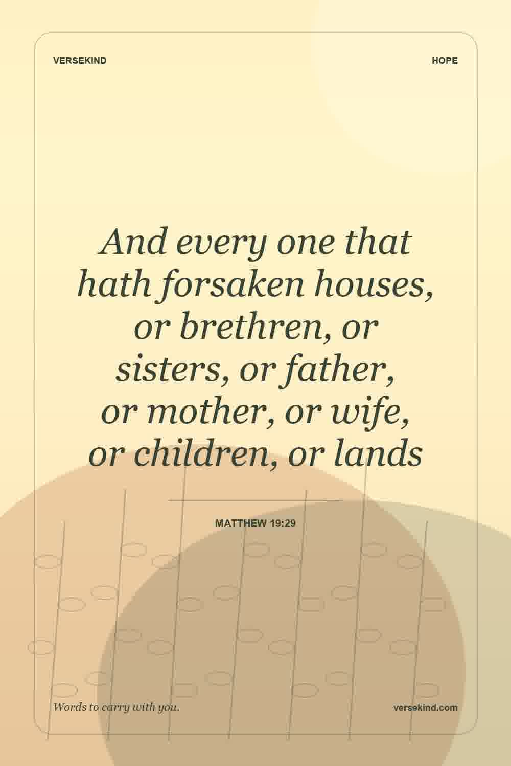 And every one that hath forsaken houses, or brethren, or sisters, or father, or mother, or wife, or children, or lands — Matthew 19:29