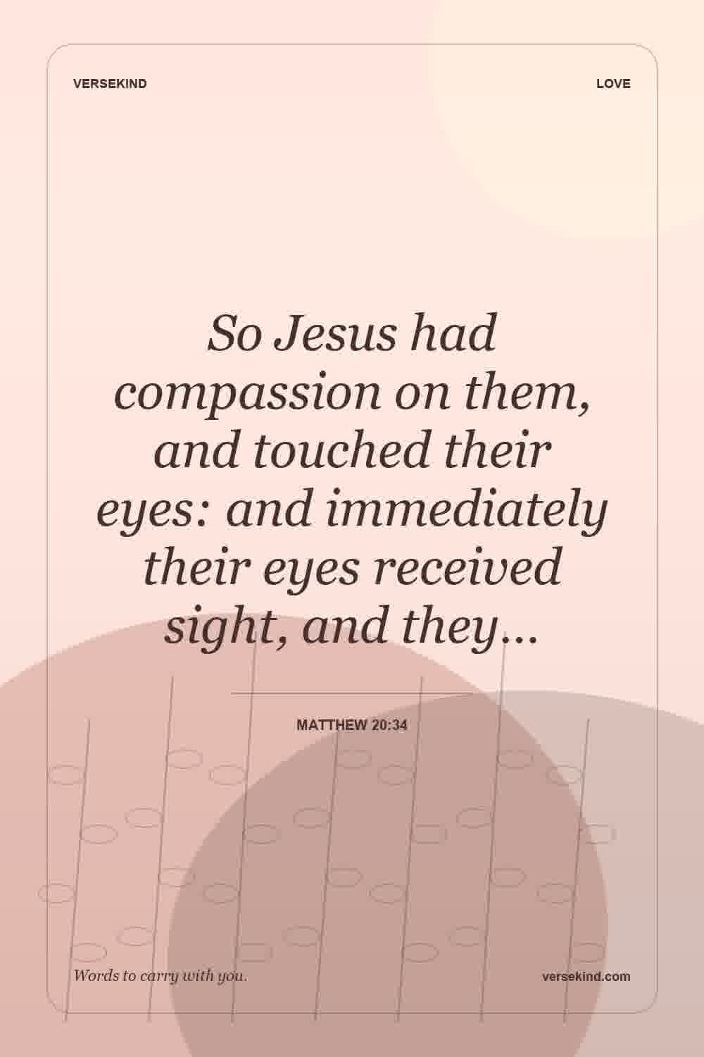So Jesus had compassion on them, and touched their eyes: and immediately their eyes received sight, and they… — Matthew 20:34