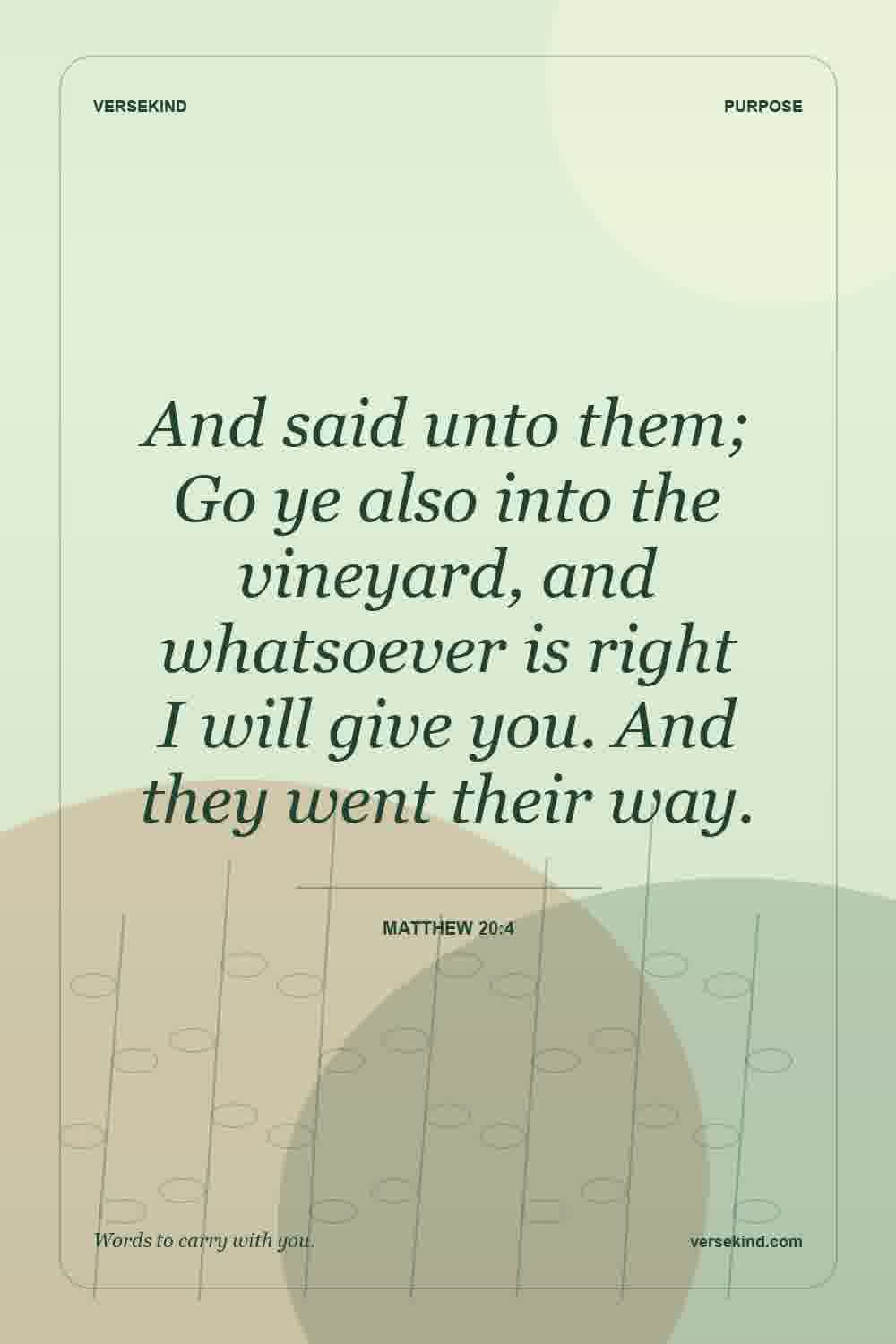 And said unto them; Go ye also into the vineyard, and whatsoever is right I will give you. And they went their way. — Matthew 20:4