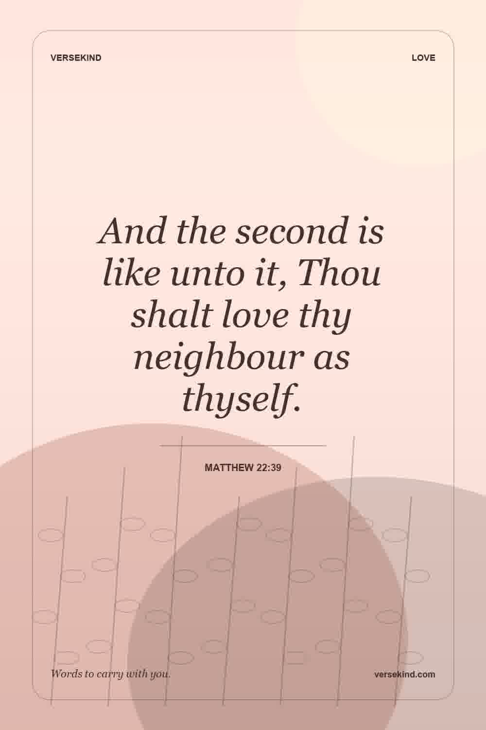 And the second is like unto it, Thou shalt love thy neighbour as thyself. — Matthew 22:39