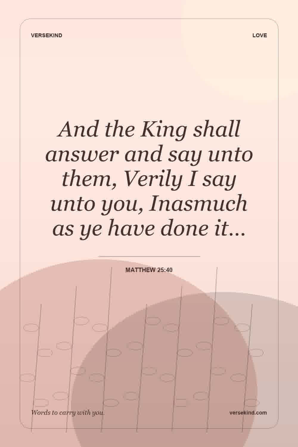 And the King shall answer and say unto them, Verily I say unto you, Inasmuch as ye have done it… — Matthew 25:40