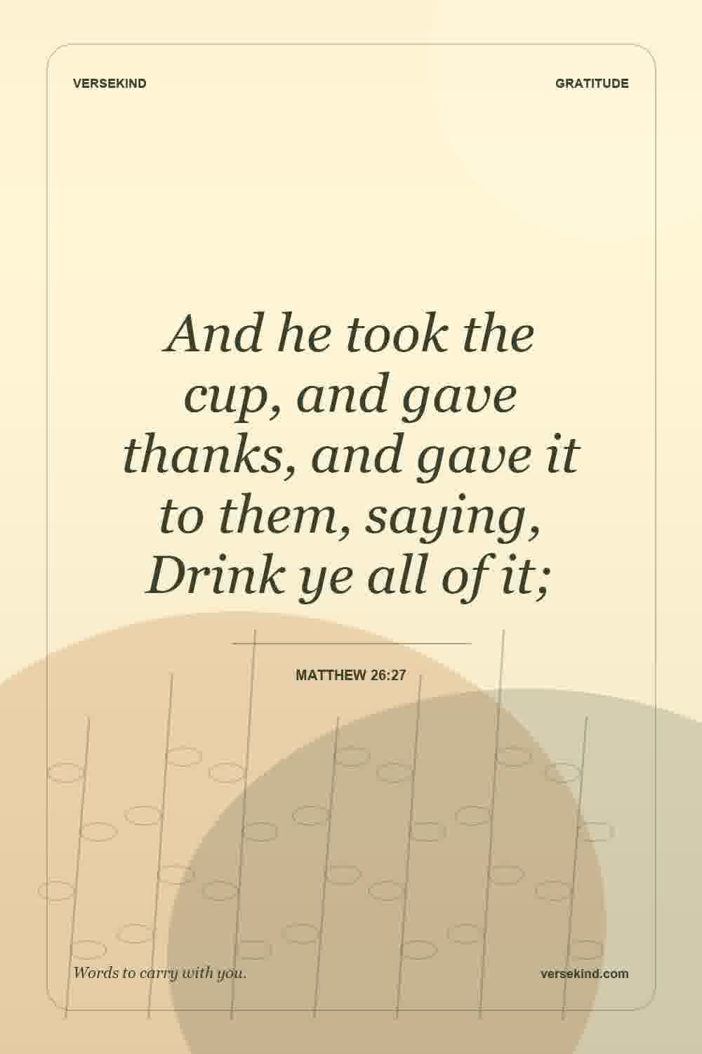 And he took the cup, and gave thanks, and gave it to them, saying, Drink ye all of it; — Matthew 26:27