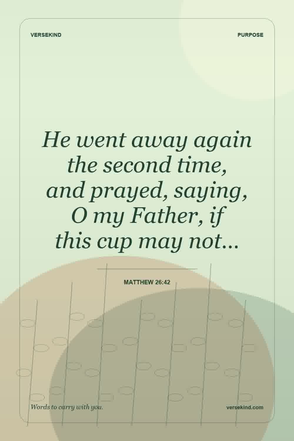 He went away again the second time, and prayed, saying, O my Father, if this cup may not… — Matthew 26:42