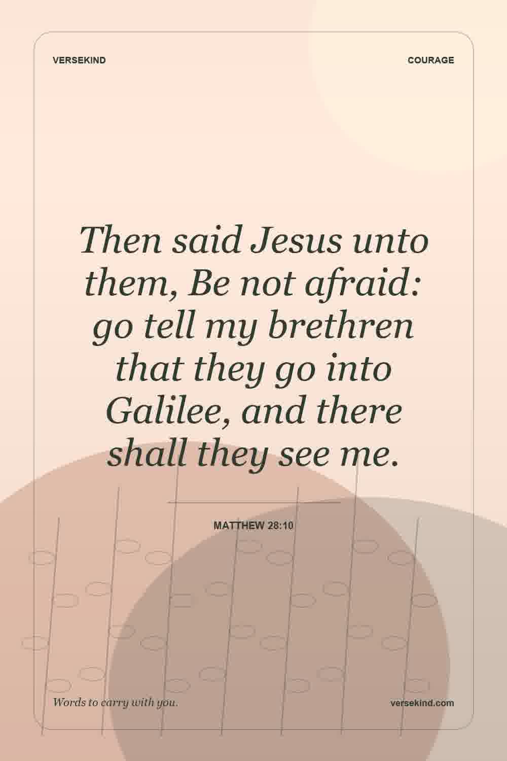 Then said Jesus unto them, Be not afraid: go tell my brethren that they go into Galilee, and there shall they see me. — Matthew 28:10
