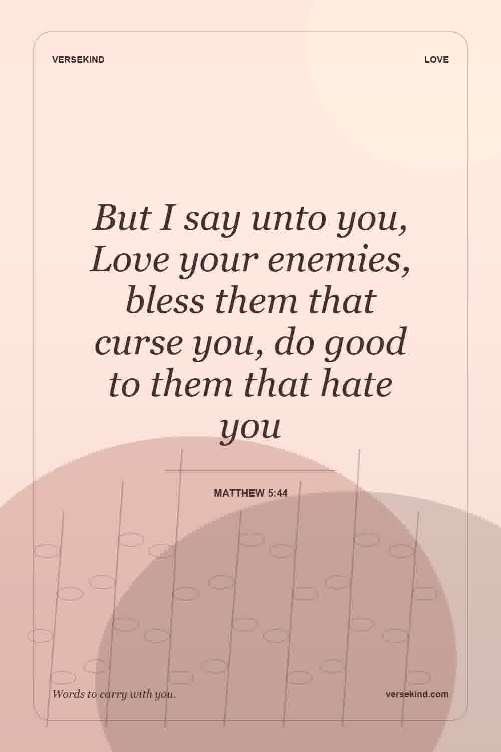 But I say unto you, Love your enemies, bless them that curse you, do good to them that hate you — Matthew 5:44
