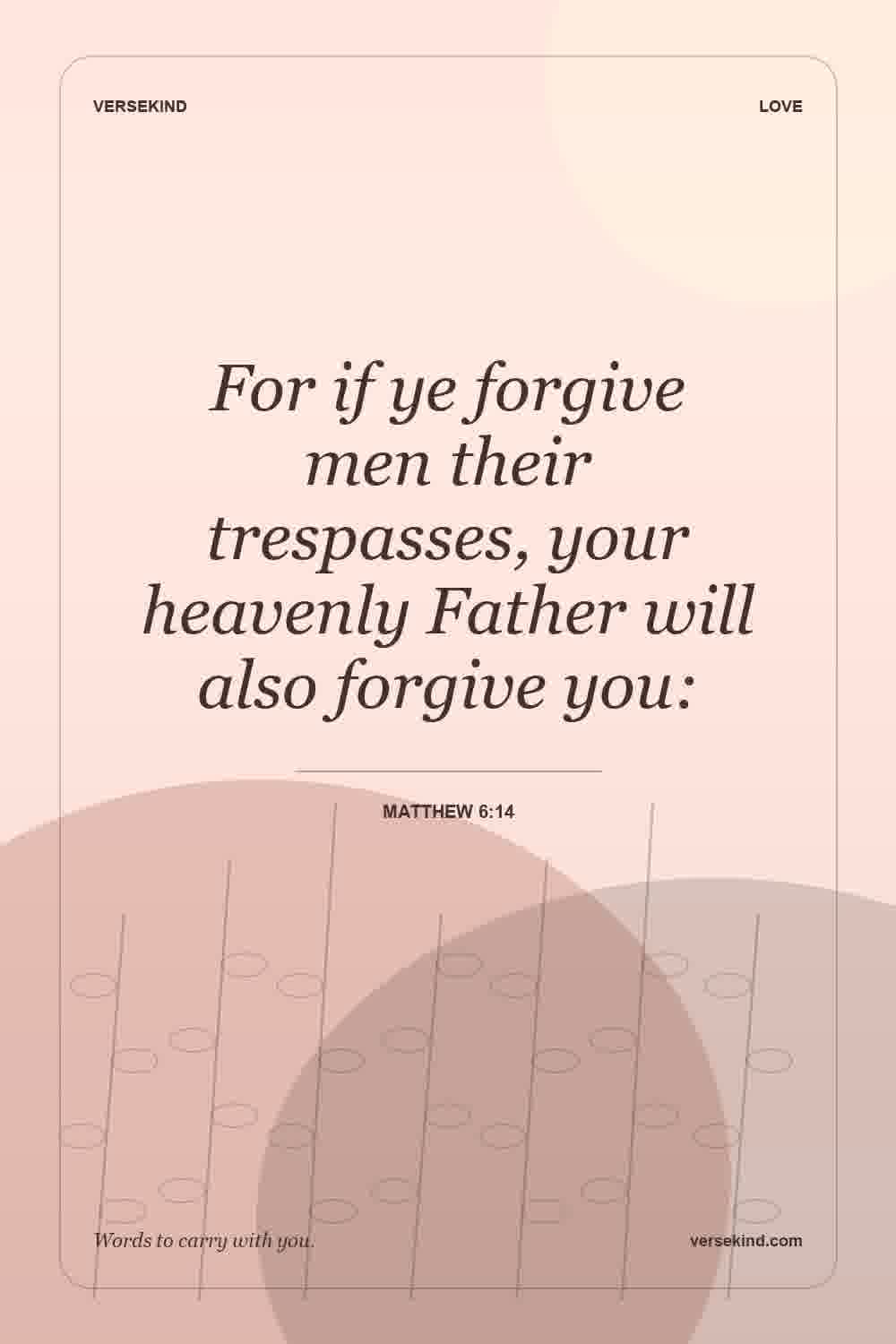 For if ye forgive men their trespasses, your heavenly Father will also forgive you: — Matthew 6:14