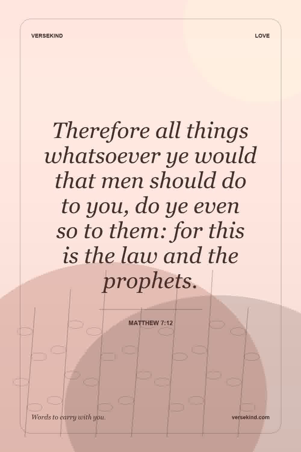 Therefore all things whatsoever ye would that men should do to you, do ye even so to them: for this is the law and the prophets. — Matthew 7:12