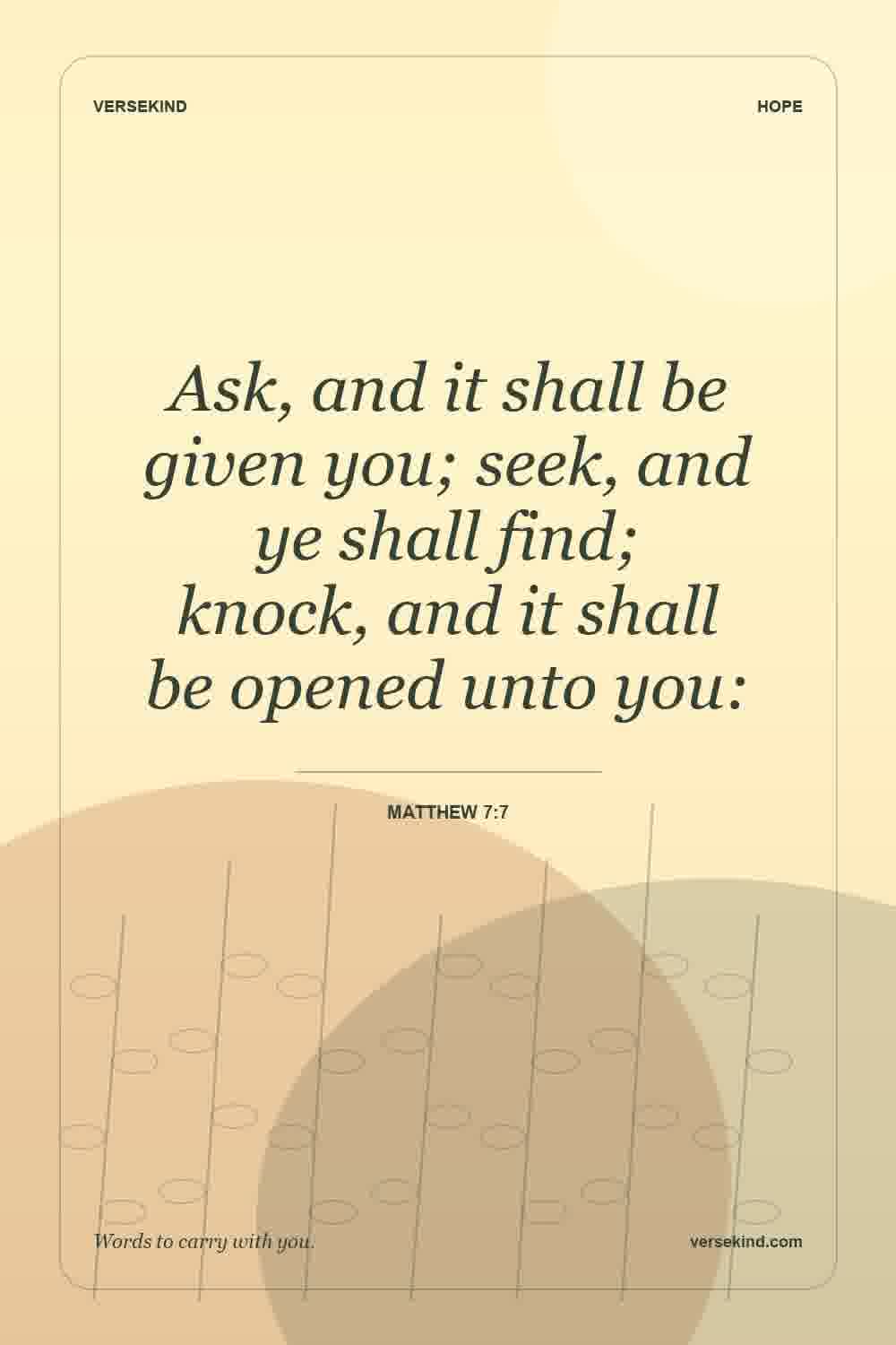 Ask, and it shall be given you; seek, and ye shall find; knock, and it shall be opened unto you: — Matthew 7:7