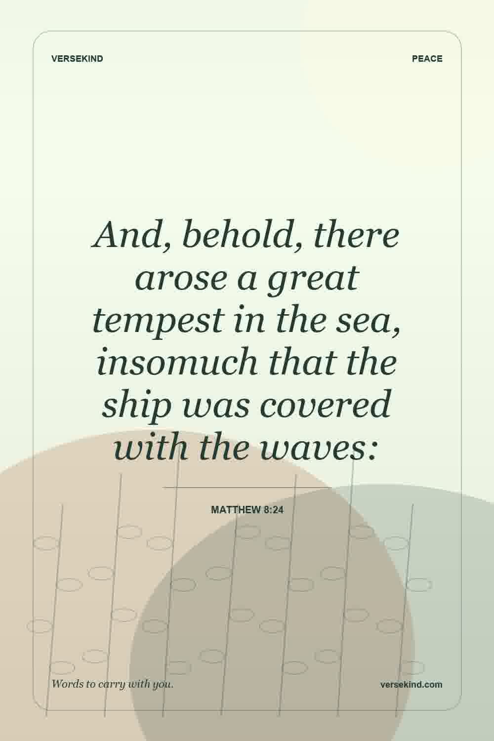 And, behold, there arose a great tempest in the sea, insomuch that the ship was covered with the waves: — Matthew 8:24
