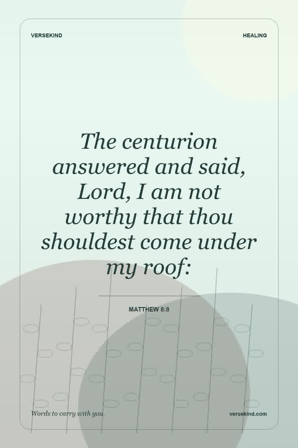 The centurion answered and said, Lord, I am not worthy that thou shouldest come under my roof: — Matthew 8:8