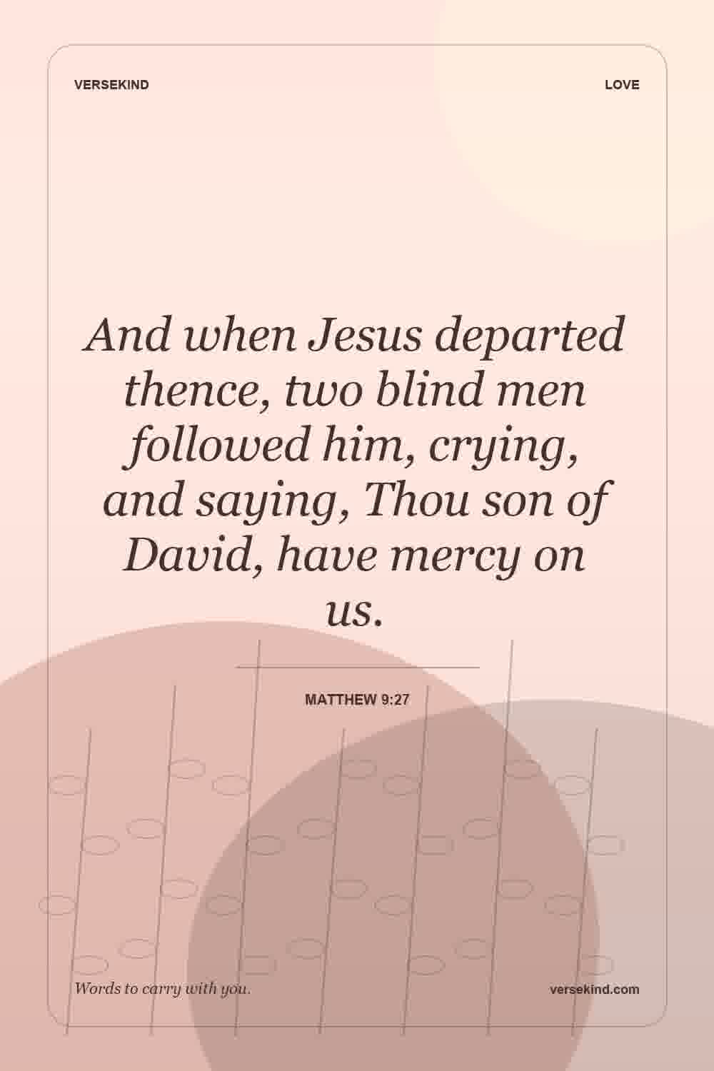 And when Jesus departed thence, two blind men followed him, crying, and saying, Thou son of David, have mercy on us. — Matthew 9:27