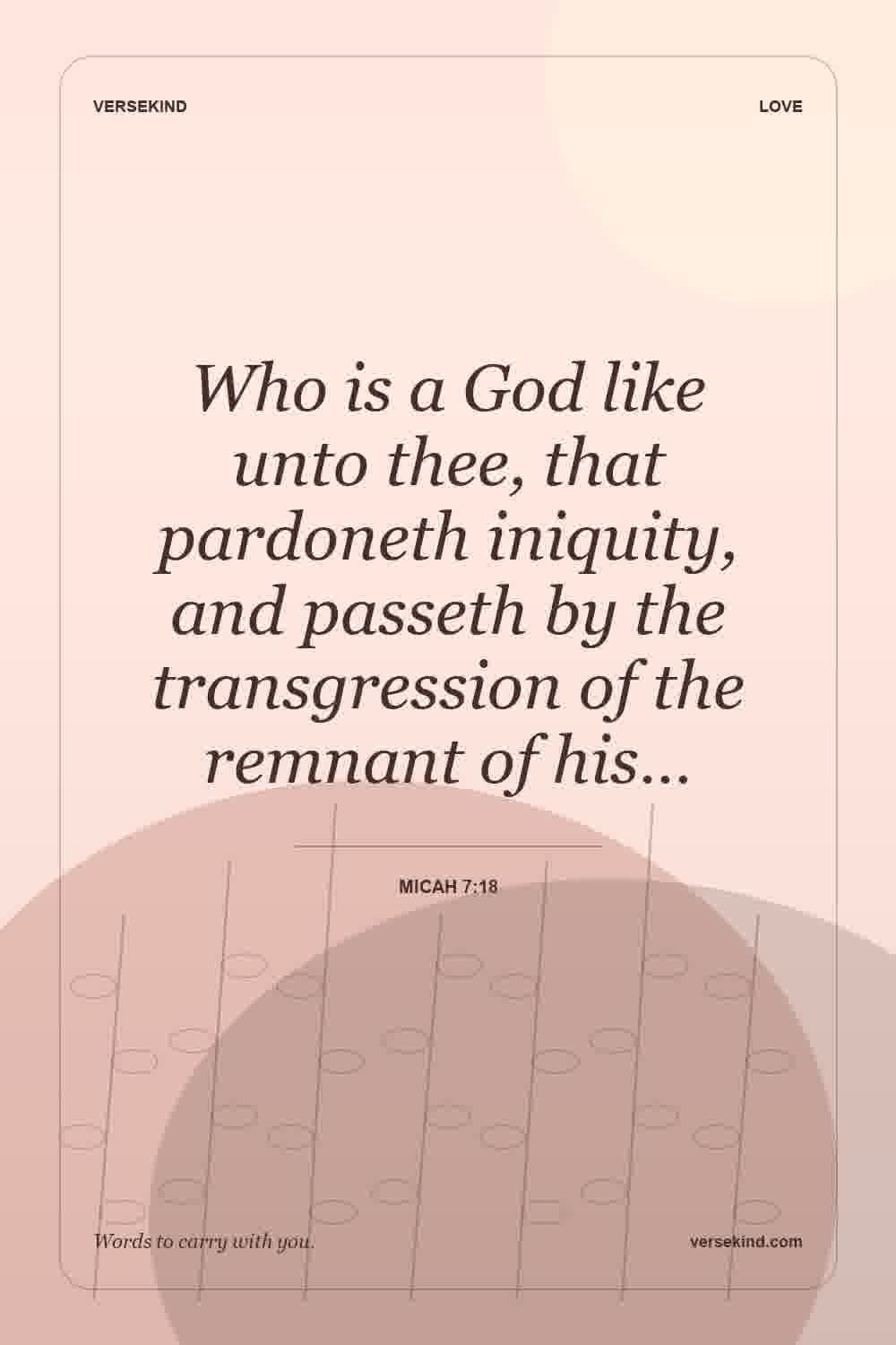 Who is a God like unto thee, that pardoneth iniquity, and passeth by the transgression of the remnant of his… — Micah 7:18