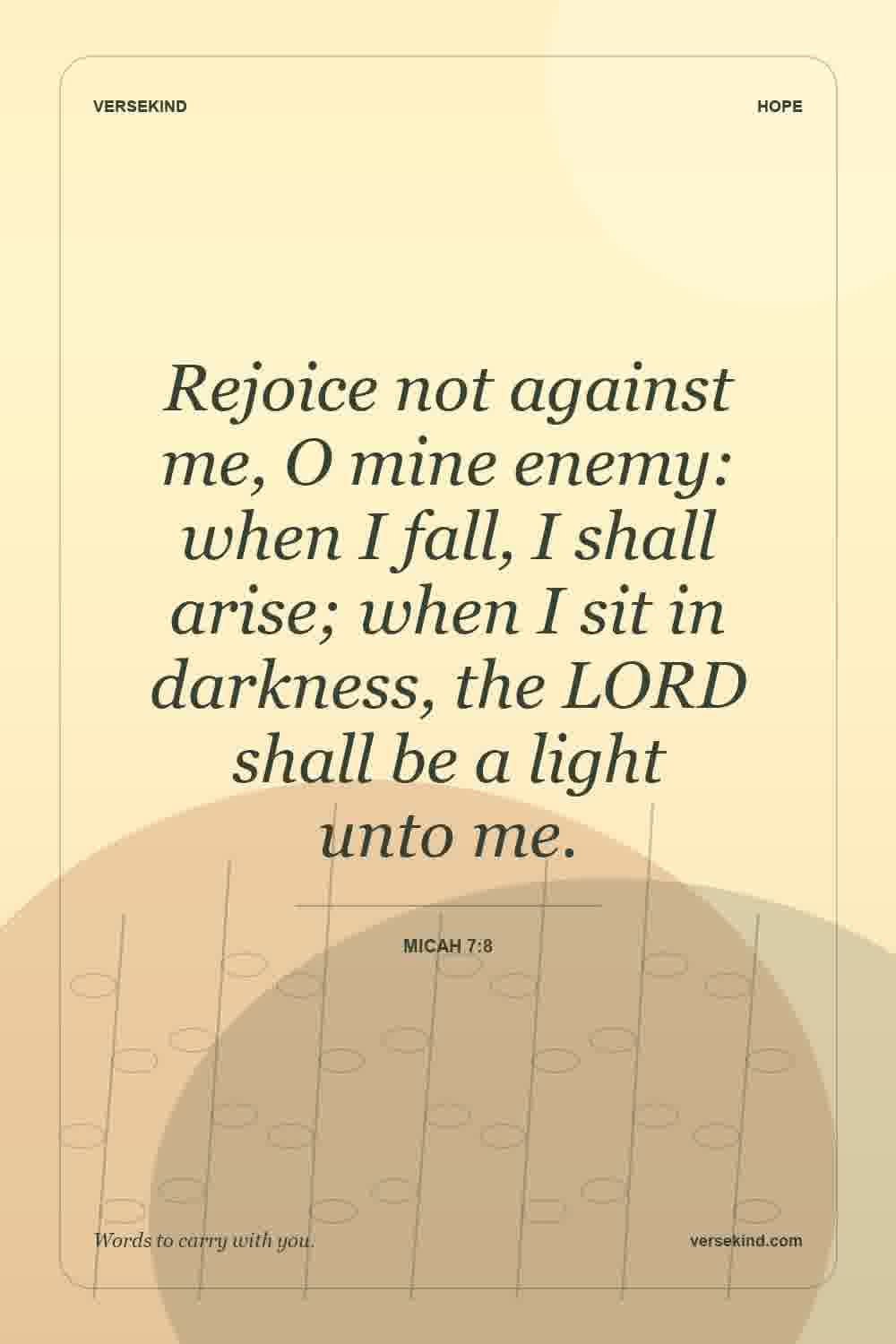 Rejoice not against me, O mine enemy: when I fall, I shall arise; when I sit in darkness, the LORD shall be a light unto me. — Micah 7:8