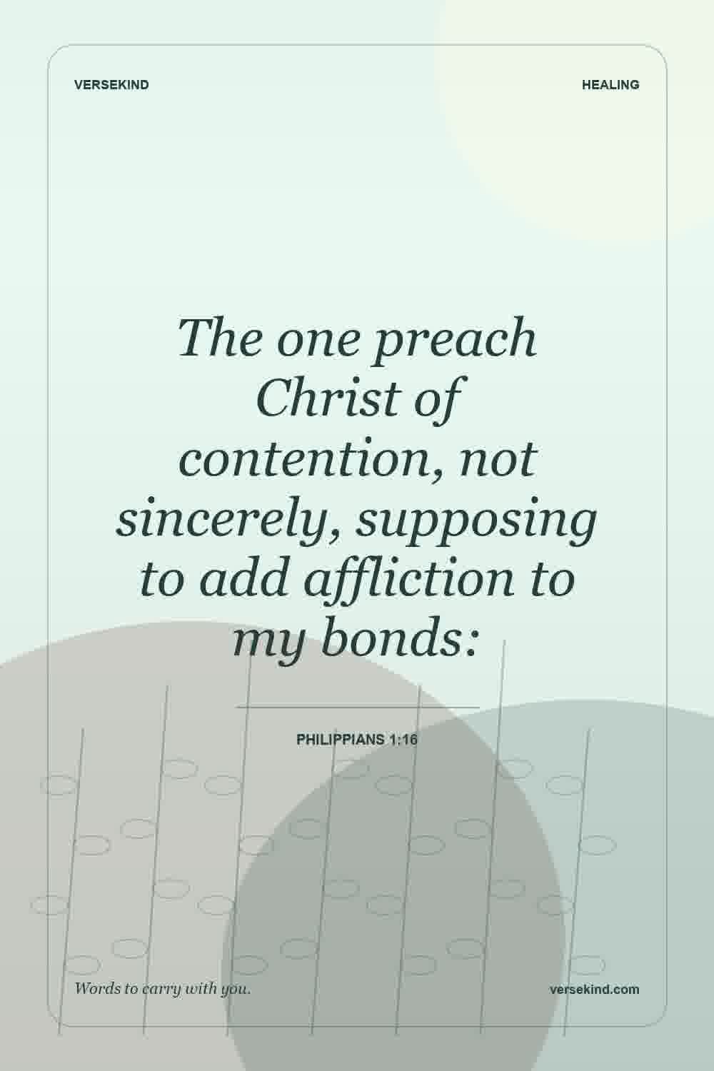 The one preach Christ of contention, not sincerely, supposing to add affliction to my bonds: — Philippians 1:16