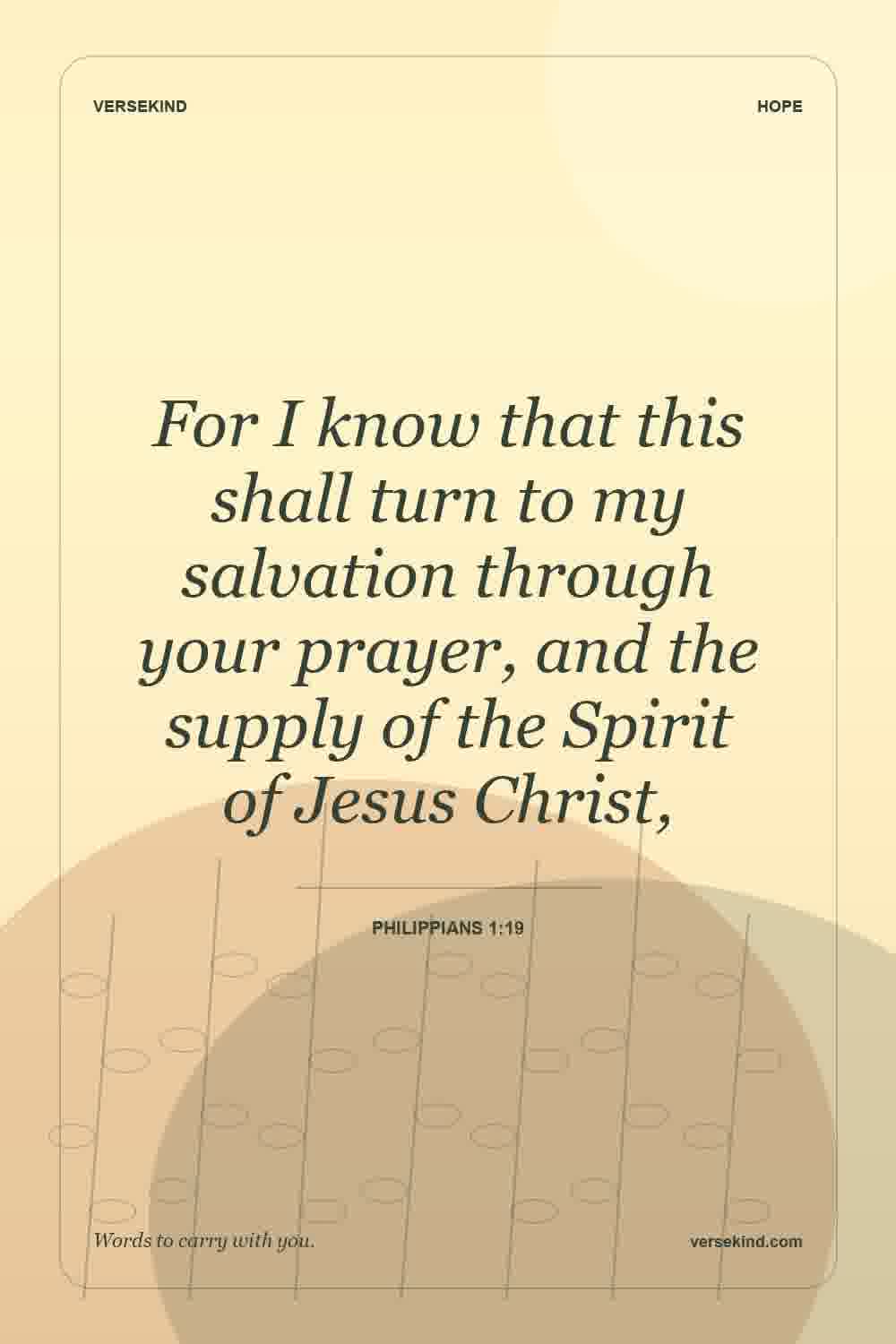 For I know that this shall turn to my salvation through your prayer, and the supply of the Spirit of Jesus Christ, — Philippians 1:19