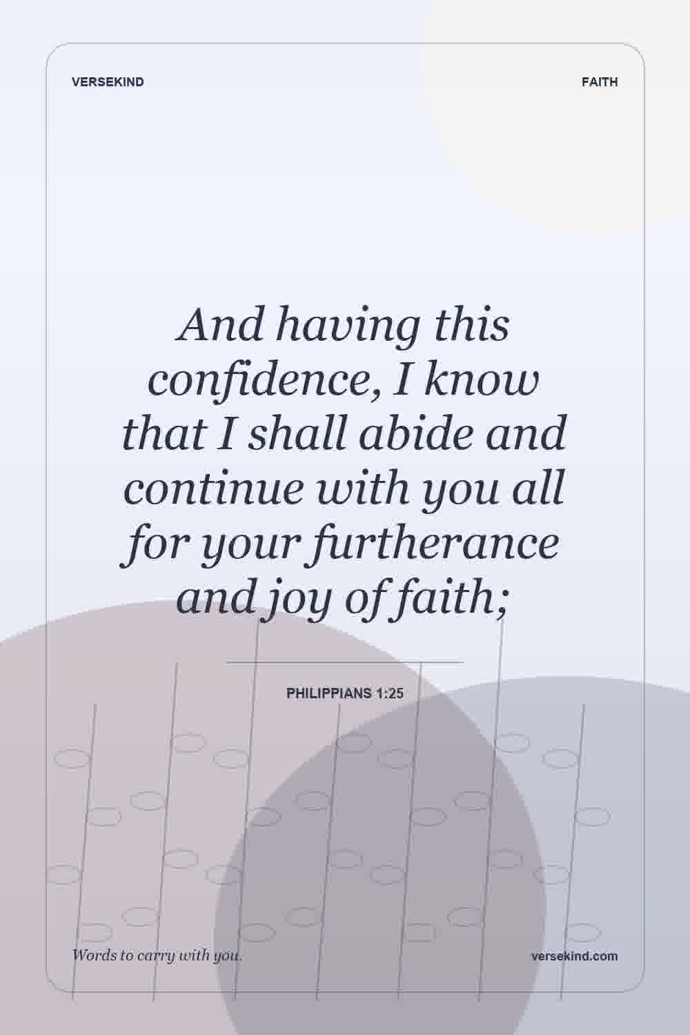 And having this confidence, I know that I shall abide and continue with you all for your furtherance and joy of faith; — Philippians 1:25