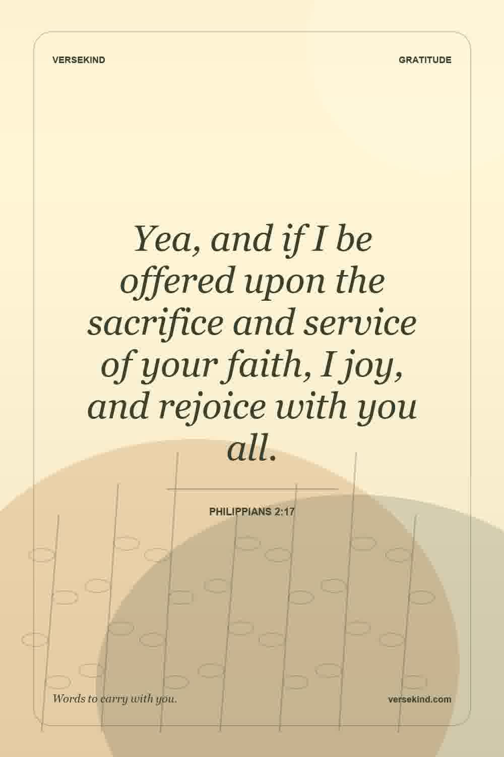 Yea, and if I be offered upon the sacrifice and service of your faith, I joy, and rejoice with you all. — Philippians 2:17