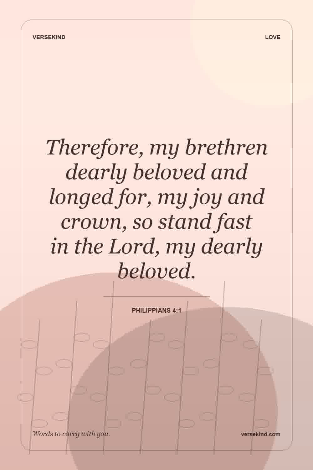 Therefore, my brethren dearly beloved and longed for, my joy and crown, so stand fast in the Lord, my dearly beloved. — Philippians 4:1