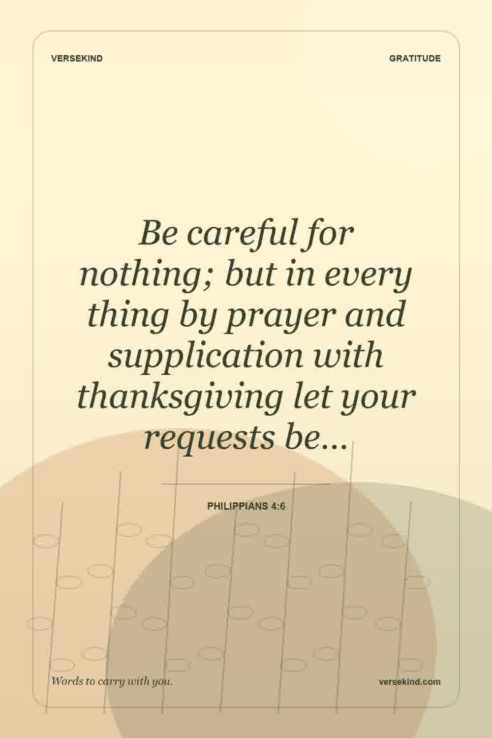 Be careful for nothing; but in every thing by prayer and supplication with thanksgiving let your requests be… — Philippians 4:6