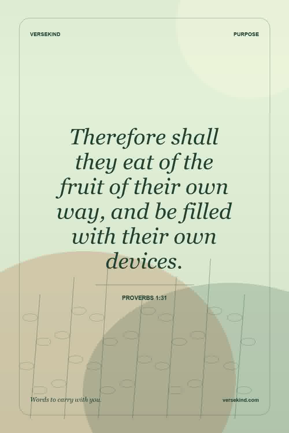 Therefore shall they eat of the fruit of their own way, and be filled with their own devices. — Proverbs 1:31